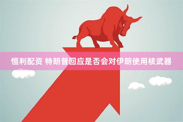 恒利配资 特朗普回应是否会对伊朗使用核武器