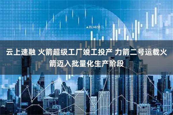 云上速融 火箭超级工厂竣工投产 力箭二号运载火箭迈入批量化生产阶段