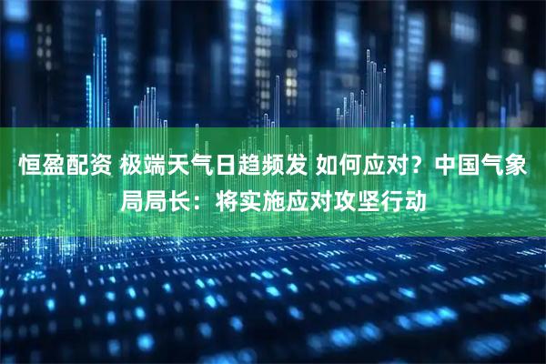恒盈配资 极端天气日趋频发 如何应对？中国气象局局长：将实施应对攻坚行动